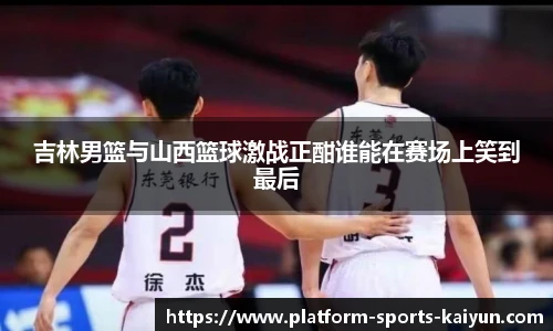 吉林男篮与山西篮球激战正酣谁能在赛场上笑到最后